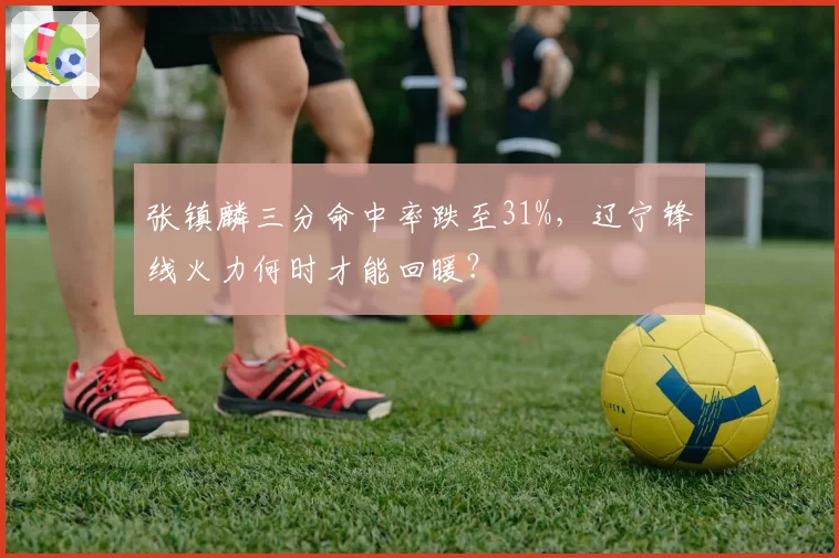 张镇麟三分命中率跌至31%,辽宁锋线火力何时才能回暖?