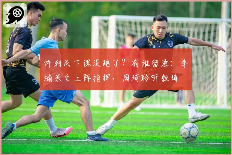 许利民下课没跑了？有谁留意：李楠亲自上阵指挥，周琦聆听教诲