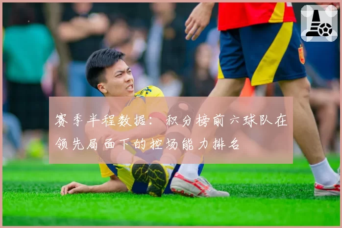 赛季半程数据：积分榜前六球队在领先局面下的控场能力排名