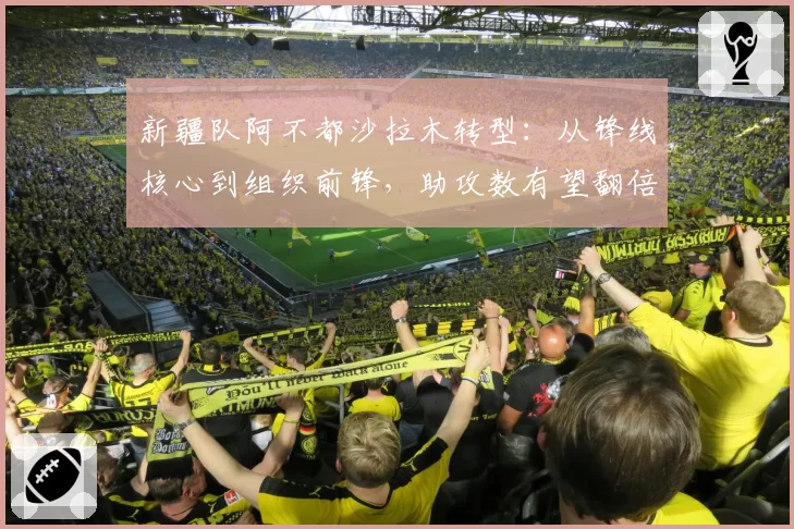 新疆队阿不都沙拉木转型：从锋线核心到组织前锋，助攻数有望翻倍