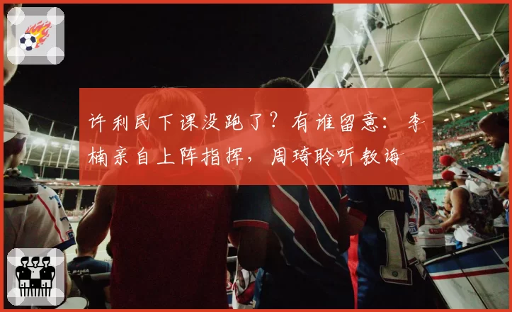 许利民下课没跑了？有谁留意：李楠亲自上阵指挥，周琦聆听教诲