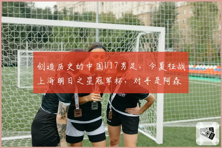 创造历史的中国U17男足，今夏征战上海明日之星冠军杯，对手是阿森纳、热刺