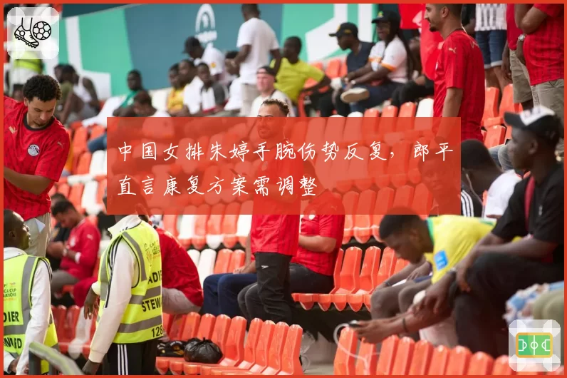 中国女排朱婷手腕伤势反复,郎平直言康复方案需调整