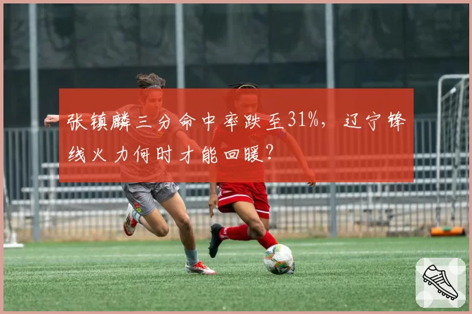 张镇麟三分命中率跌至31%,辽宁锋线火力何时才能回暖?