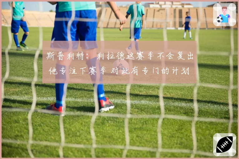 斯普利特：利拉德这赛季不会复出 他专注下赛季 对此有专门的计划