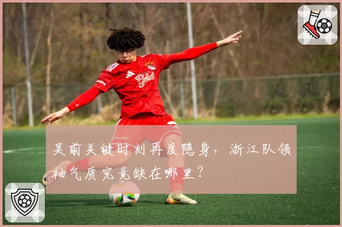 吴前关键时刻再度隐身，浙江队领袖气质究竟缺在哪里？