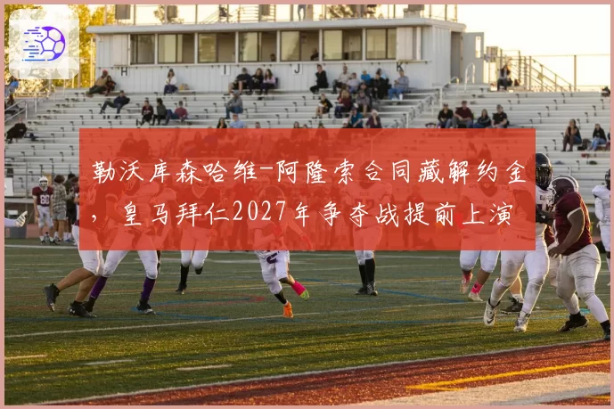 勒沃库森哈维-阿隆索合同藏解约金,皇马拜仁2027年争夺战提前上演