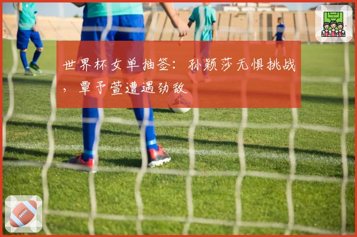 世界杯女单抽签：孙颖莎无惧挑战，覃予萱遭遇劲敌