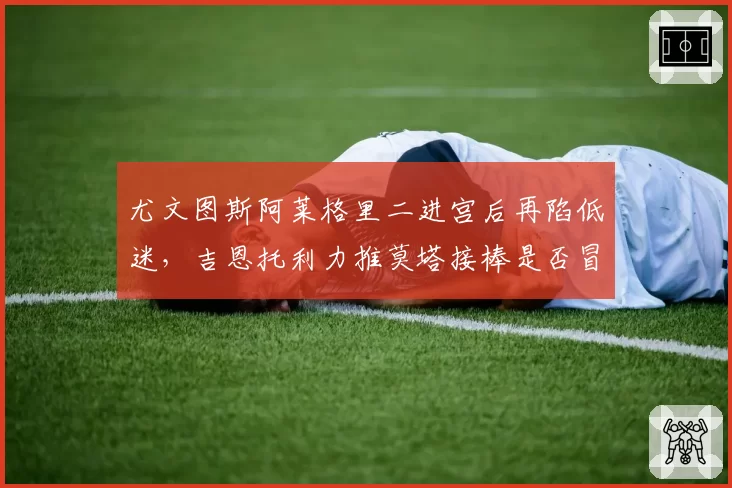尤文图斯阿莱格里二进宫后再陷低迷,吉恩托利力推莫塔接棒是否冒险?