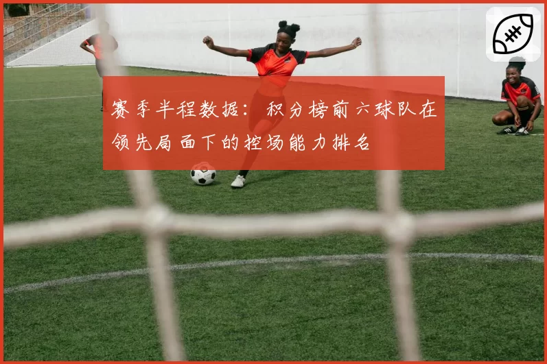 赛季半程数据：积分榜前六球队在领先局面下的控场能力排名