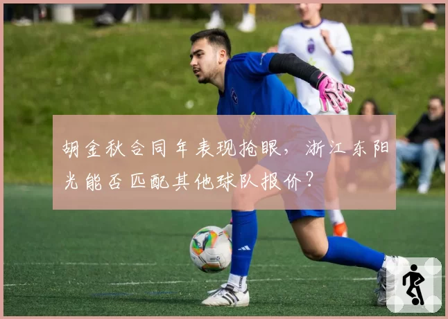 胡金秋合同年表现抢眼，浙江东阳光能否匹配其他球队报价？