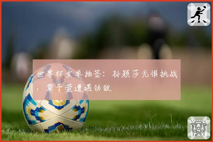 世界杯女单抽签：孙颖莎无惧挑战，覃予萱遭遇劲敌
