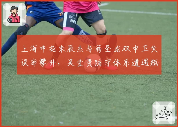 上海申花朱辰杰与蒋圣龙双中卫失误率攀升，吴金贵防守体系遭遇瓶颈？