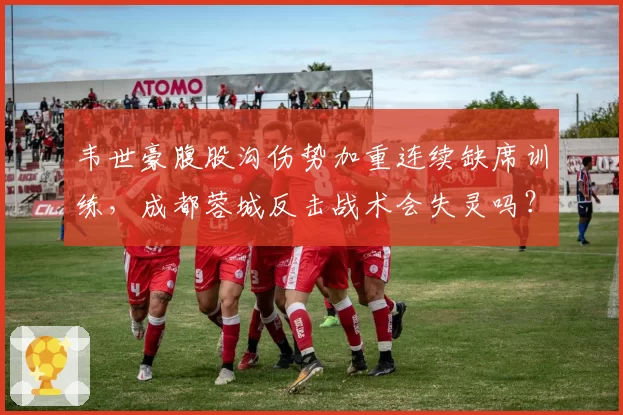 韦世豪腹股沟伤势加重连续缺席训练，成都蓉城反击战术会失灵吗？