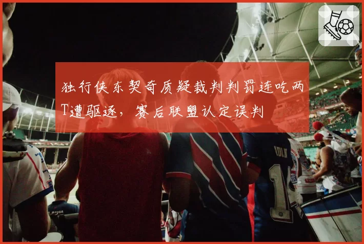 独行侠东契奇质疑裁判判罚连吃两T遭驱逐，赛后联盟认定误判