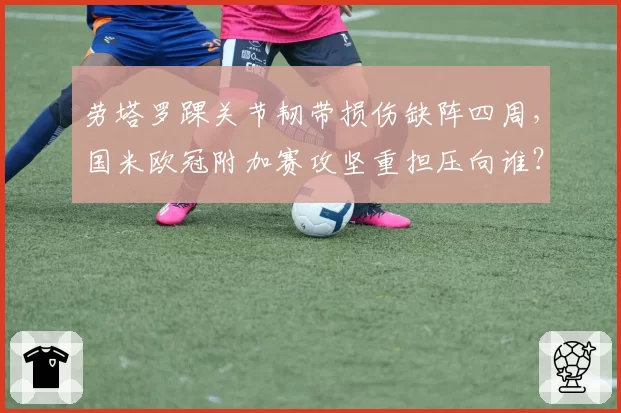 劳塔罗踝关节韧带损伤缺阵四周,国米欧冠附加赛攻坚重担压向谁?