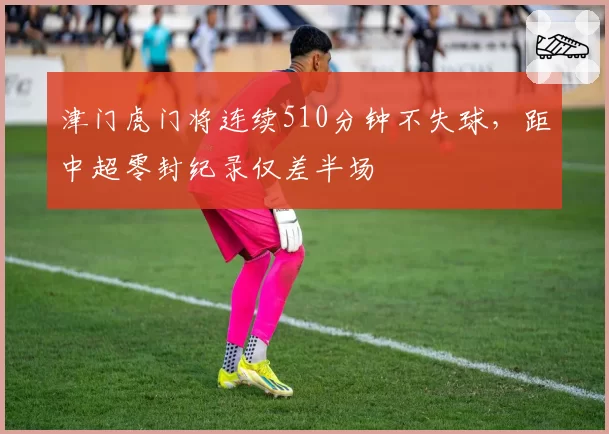 津门虎门将连续510分钟不失球，距中超零封纪录仅差半场