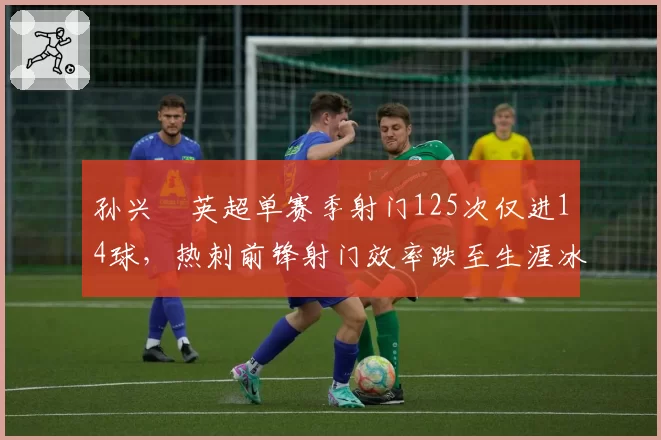 孙兴慜英超单赛季射门125次仅进14球,热刺前锋射门效率跌至生涯冰点
