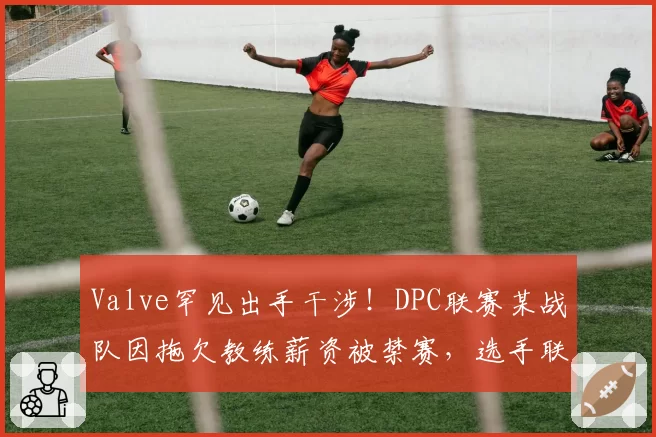 Valve罕见出手干涉!DPC联赛某战队因拖欠教练薪资被禁赛,选手联名抗议管理层