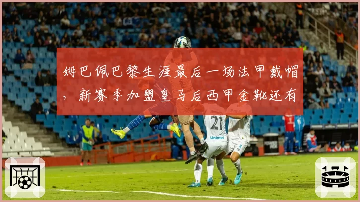 姆巴佩巴黎生涯最后一场法甲戴帽，新赛季加盟皇马后西甲金靴还有悬念？