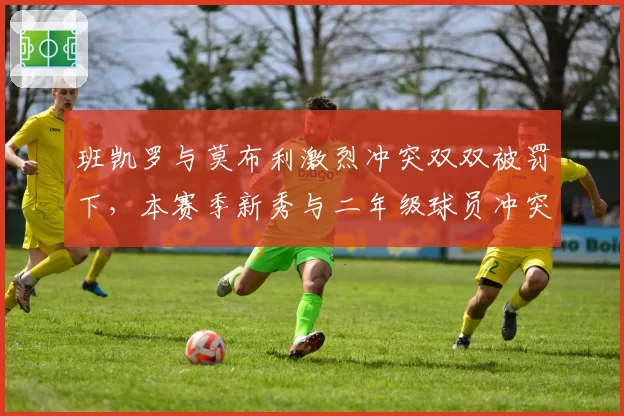 班凯罗与莫布利激烈冲突双双被罚下，本赛季新秀与二年级球员冲突事件同比增40%