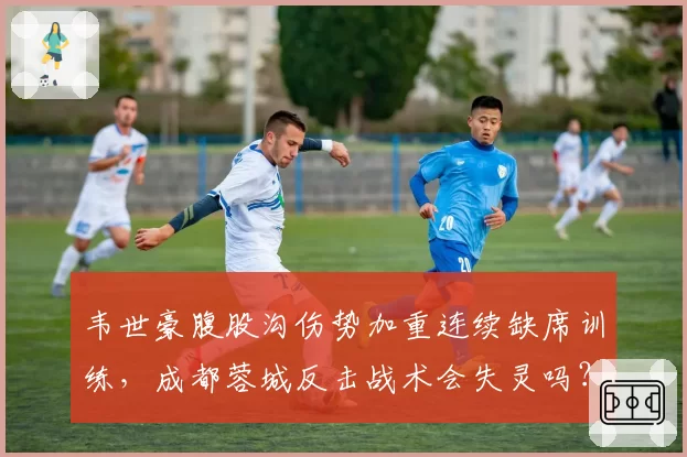 韦世豪腹股沟伤势加重连续缺席训练，成都蓉城反击战术会失灵吗？