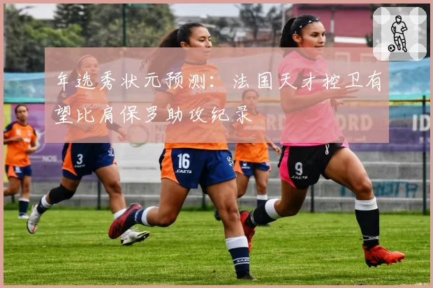 年选秀状元预测：法国天才控卫有望比肩保罗助攻纪录