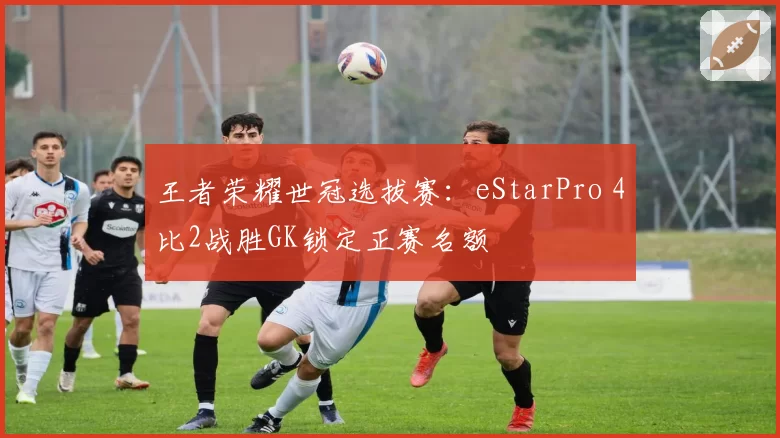 王者荣耀世冠选拔赛：eStarPro 4比2战胜GK锁定正赛名额