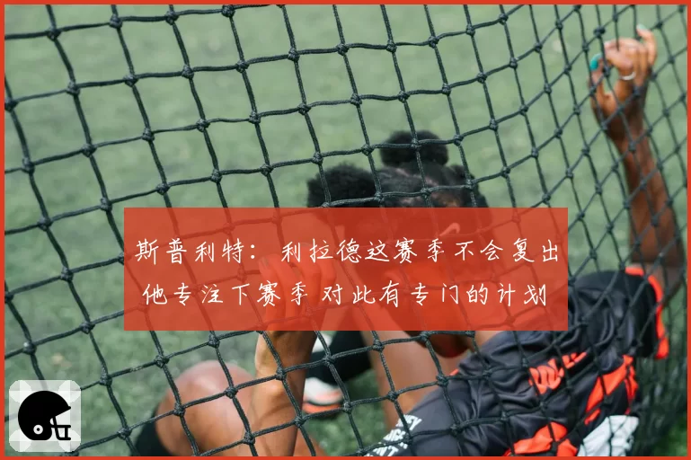 斯普利特：利拉德这赛季不会复出 他专注下赛季 对此有专门的计划