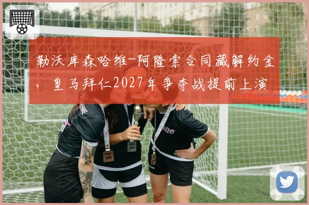 勒沃库森哈维-阿隆索合同藏解约金,皇马拜仁2027年争夺战提前上演