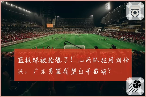 篮板球被抢爆了！山西队拒用刘传兴，广东男篮有望出手截胡？