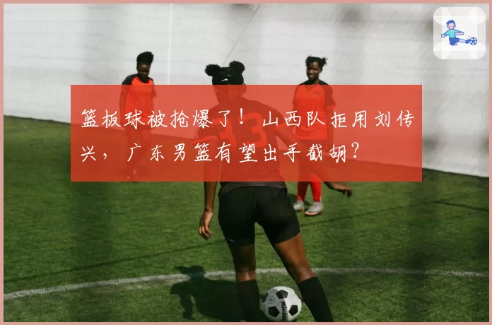 篮板球被抢爆了！山西队拒用刘传兴，广东男篮有望出手截胡？