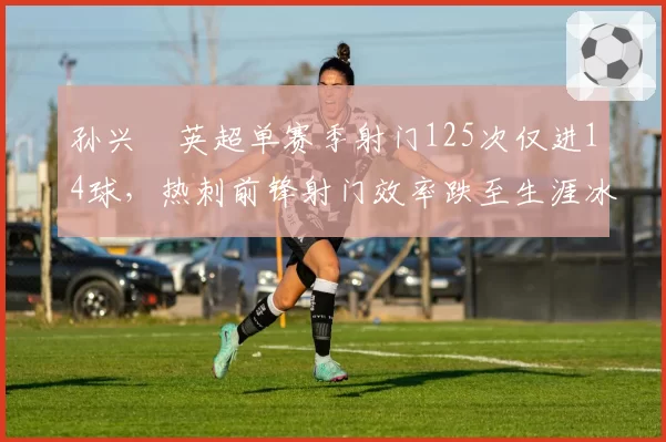 孙兴慜英超单赛季射门125次仅进14球,热刺前锋射门效率跌至生涯冰点
