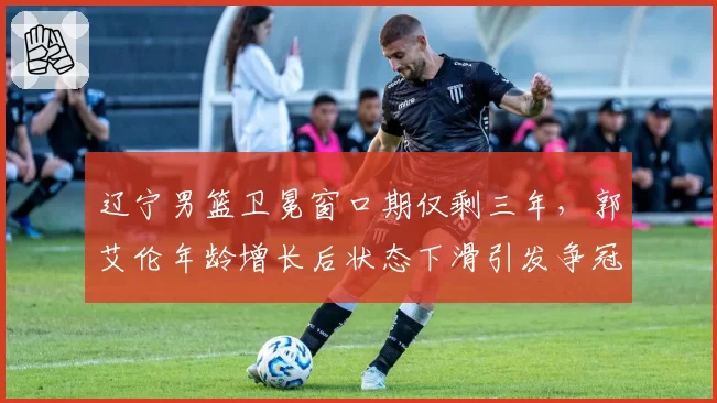 辽宁男篮卫冕窗口期仅剩三年，郭艾伦年龄增长后状态下滑引发争冠隐忧
