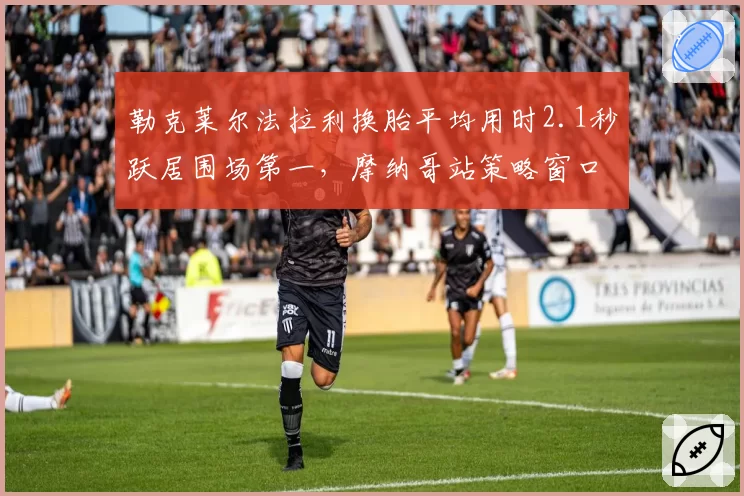 勒克莱尔法拉利换胎平均用时2.1秒跃居围场第一，摩纳哥站策略窗口优势扩大