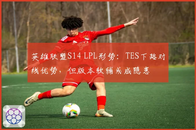 英雄联盟S14 LPL形势：TES下路对线优势，但版本软辅或成隐患