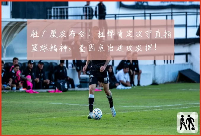 胜广厦发布会！杜锋肯定攻守直指篮球精神，奎因点出进攻发挥！