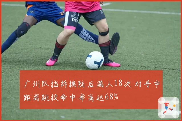 广州队挡拆换防后漏人18次 对手中距离跳投命中率高达68%