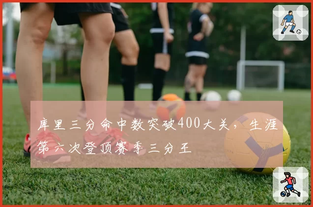 库里三分命中数突破400大关，生涯第六次登顶赛季三分王