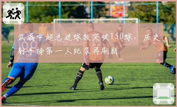 武磊中超总进球数突破150球,历史射手榜第一人纪录再刷新