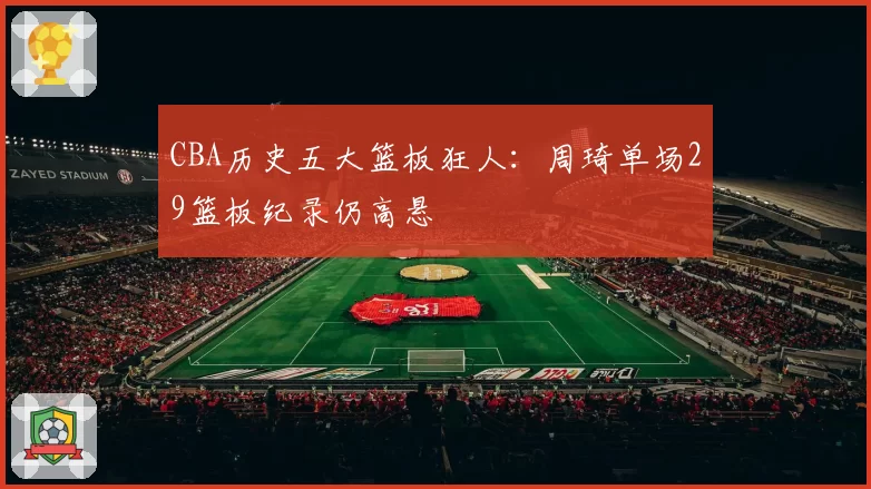 CBA历史五大篮板狂人：周琦单场29篮板纪录仍高悬