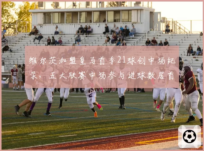 维尔茨加盟皇马首季21球创中场纪录，五大联赛中场参与进球数居首