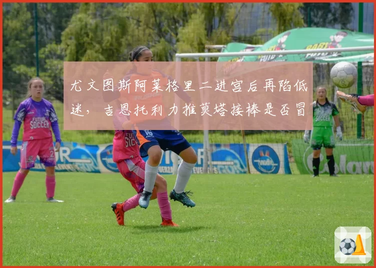 尤文图斯阿莱格里二进宫后再陷低迷,吉恩托利力推莫塔接棒是否冒险?