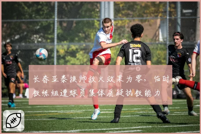 长春亚泰换帅救火效果为零,临时教练组遭球员集体质疑执教能力