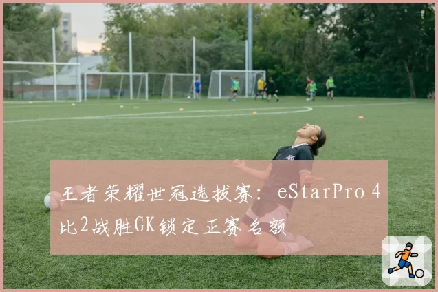 王者荣耀世冠选拔赛:eStarPro 4比2战胜GK锁定正赛名额