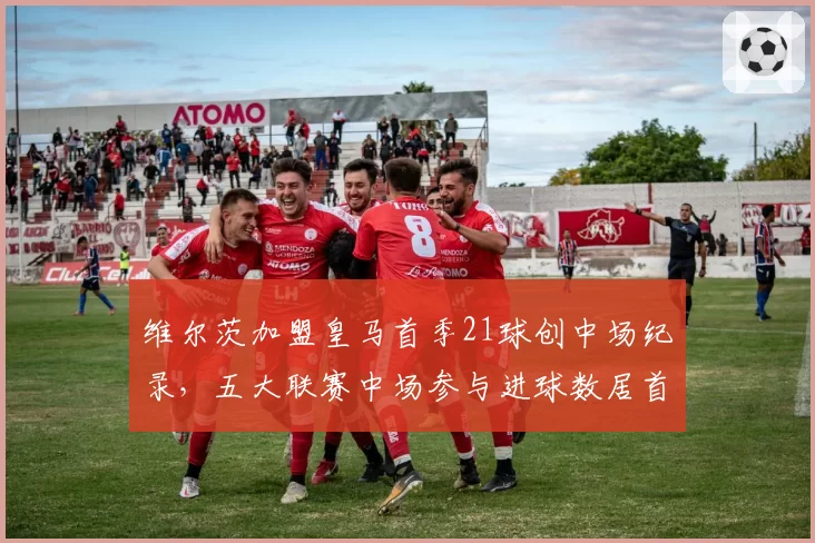 维尔茨加盟皇马首季21球创中场纪录，五大联赛中场参与进球数居首