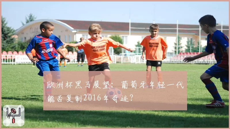 欧洲杯黑马展望：葡萄牙年轻一代能否复制2016年奇迹？