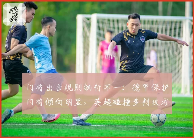 门将出击规则执行不一：德甲保护门将倾向明显，英超碰撞多判攻方有利