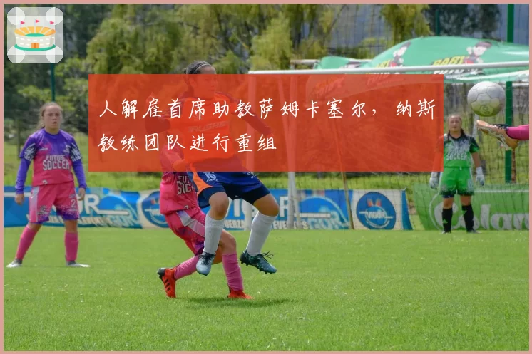 人解雇首席助教萨姆卡塞尔，纳斯教练团队进行重组