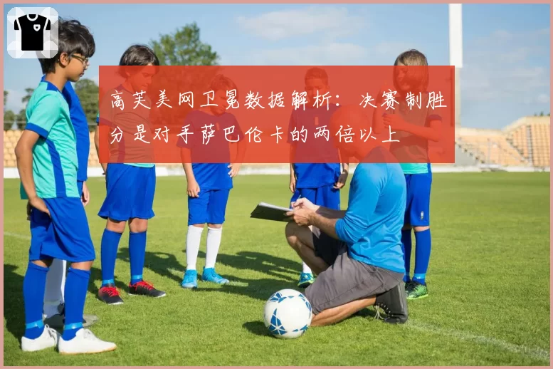 高芙美网卫冕数据解析：决赛制胜分是对手萨巴伦卡的两倍以上